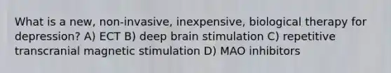 What is a new, non-invasive, inexpensive, biological therapy for depression? A) ECT B) deep brain stimulation C) repetitive transcranial magnetic stimulation D) MAO inhibitors