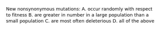 New nonsynonymous mutations: A. occur randomly with respect to fitness B. are greater in number in a large population than a small population C. are most often deleterious D. all of the above