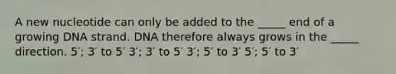 A new nucleotide can only be added to the _____ end of a growing DNA strand. DNA therefore always grows in the _____ direction. 5′; 3′ to 5′ 3′; 3′ to 5′ 3′; 5′ to 3′ 5′; 5′ to 3′