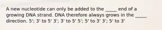 A new nucleotide can only be added to the _____ end of a growing DNA strand. DNA therefore always grows in the _____ direction. 5'; 3' to 5' 3'; 3' to 5' 5'; 5' to 3' 3'; 5' to 3'