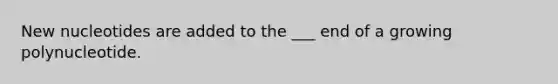 New nucleotides are added to the ___ end of a growing polynucleotide.