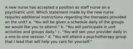 A new nurse has accepted a position as staff nurse on a psychiatric unit. Which statement made by the new nurse requires additional instructions regarding the therapies provided on the unit? a. "You will be given a schedule daily of the groups we would like you to attend." b. "You will participate in unit activities and groups daily." c. "You will see your provider daily in a one-to-one session." d. "You will attend a psychotherapy group that I lead that will help you care for yourself."