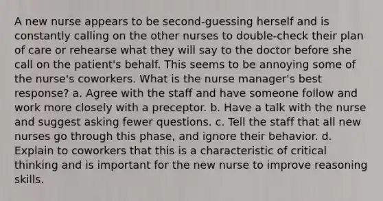 A new nurse appears to be second-guessing herself and is constantly calling on the other nurses to double-check their plan of care or rehearse what they will say to the doctor before she call on the patient's behalf. This seems to be annoying some of the nurse's coworkers. What is the nurse manager's best response? a. Agree with the staff and have someone follow and work more closely with a preceptor. b. Have a talk with the nurse and suggest asking fewer questions. c. Tell the staff that all new nurses go through this phase, and ignore their behavior. d. Explain to coworkers that this is a characteristic of critical thinking and is important for the new nurse to improve reasoning skills.