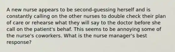 A new nurse appears to be second-guessing herself and is constantly calling on the other nurses to double check their plan of care or rehearse what they will say to the doctor before she call on the patient's behaf. This seems to be annoying some of the nurse's coworkers. What is the nurse manager's best response?