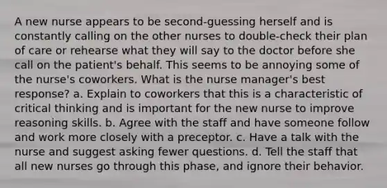 A new nurse appears to be second-guessing herself and is constantly calling on the other nurses to double-check their plan of care or rehearse what they will say to the doctor before she call on the patient's behalf. This seems to be annoying some of the nurse's coworkers. What is the nurse manager's best response? a. Explain to coworkers that this is a characteristic of critical thinking and is important for the new nurse to improve reasoning skills. b. Agree with the staff and have someone follow and work more closely with a preceptor. c. Have a talk with the nurse and suggest asking fewer questions. d. Tell the staff that all new nurses go through this phase, and ignore their behavior.