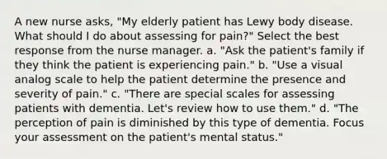 A new nurse asks, "My elderly patient has Lewy body disease. What should I do about assessing for pain?" Select the best response from the nurse manager. a. "Ask the patient's family if they think the patient is experiencing pain." b. "Use a visual analog scale to help the patient determine the presence and severity of pain." c. "There are special scales for assessing patients with dementia. Let's review how to use them." d. "The perception of pain is diminished by this type of dementia. Focus your assessment on the patient's mental status."