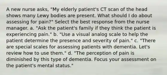 A new nurse asks, "My elderly patient's CT scan of the head shows many Lewy bodies are present. What should I do about assessing for pain?" Select the best response from the nurse manager. a. "Ask the patient's family if they think the patient is experiencing pain." b. "Use a visual analog scale to help the patient determine the presence and severity of pain." c. "There are special scales for assessing patients with dementia. Let's review how to use them." d. "The perception of pain is diminished by this type of dementia. Focus your assessment on the patient's mental status."