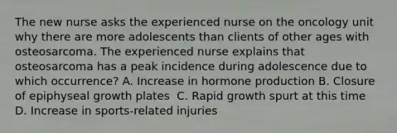 The new nurse asks the experienced nurse on the oncology unit why there are more adolescents than clients of other ages with osteosarcoma. The experienced nurse explains that osteosarcoma has a peak incidence during adolescence due to which occurrence?​ A. Increase in hormone production​ B. Closure of epiphyseal growth plates ​ C. Rapid growth spurt at this time ​ D. Increase in sports-related injuries