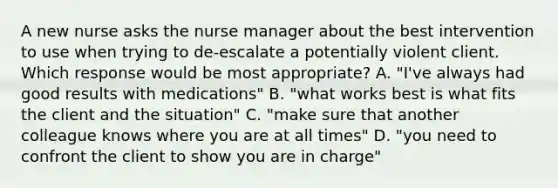 A new nurse asks the nurse manager about the best intervention to use when trying to de-escalate a potentially violent client. Which response would be most appropriate? A. "I've always had good results with medications" B. "what works best is what fits the client and the situation" C. "make sure that another colleague knows where you are at all times" D. "you need to confront the client to show you are in charge"