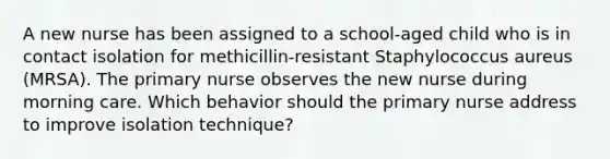 A new nurse has been assigned to a school-aged child who is in contact isolation for methicillin-resistant Staphylococcus aureus (MRSA). The primary nurse observes the new nurse during morning care. Which behavior should the primary nurse address to improve isolation technique?