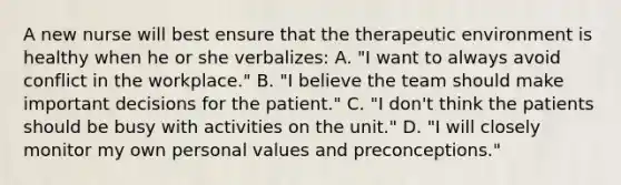 A new nurse will best ensure that the therapeutic environment is healthy when he or she verbalizes: A. "I want to always avoid conflict in the workplace." B. "I believe the team should make important decisions for the patient." C. "I don't think the patients should be busy with activities on the unit." D. "I will closely monitor my own personal values and preconceptions."