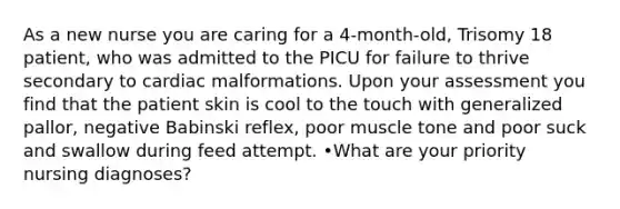 As a new nurse you are caring for a 4-month-old, Trisomy 18 patient, who was admitted to the PICU for failure to thrive secondary to cardiac malformations. Upon your assessment you find that the patient skin is cool to the touch with generalized pallor, negative Babinski reflex, poor muscle tone and poor suck and swallow during feed attempt. •What are your priority nursing diagnoses?