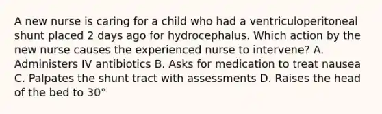 A new nurse is caring for a child who had a ventriculoperitoneal shunt placed 2 days ago for hydrocephalus. Which action by the new nurse causes the experienced nurse to intervene? A. Administers IV antibiotics B. Asks for medication to treat nausea C. Palpates the shunt tract with assessments D. Raises the head of the bed to 30°