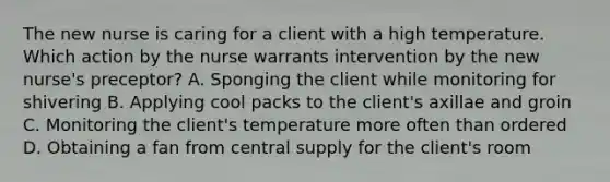 The new nurse is caring for a client with a high temperature. Which action by the nurse warrants intervention by the new nurse's preceptor? A. Sponging the client while monitoring for shivering B. Applying cool packs to the client's axillae and groin C. Monitoring the client's temperature more often than ordered D. Obtaining a fan from central supply for the client's room