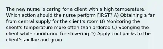 The new nurse is caring for a client with a high temperature. Which action should the nurse perform FIRST? A) Obtaining a fan from central supply for the client's room B) Monitoring the client's temperature more often than ordered C) Sponging the client while monitoring for shivering D) Apply cool packs to the client's axillae and groin