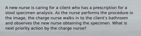 A new nurse is caring for a client who has a prescription for a stool specimen analysis. As the nurse performs the procedure in the image, the charge nurse walks in to the client's bathroom and observes the new nurse obtaining the specimen. What is next priority action by the charge nurse?