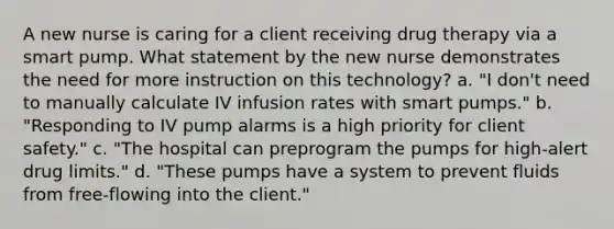 A new nurse is caring for a client receiving drug therapy via a smart pump. What statement by the new nurse demonstrates the need for more instruction on this technology? a. "I don't need to manually calculate IV infusion rates with smart pumps." b. "Responding to IV pump alarms is a high priority for client safety." c. "The hospital can preprogram the pumps for high-alert drug limits." d. "These pumps have a system to prevent fluids from free-flowing into the client."