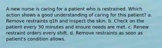 A new nurse is caring for a patient who is restrained. Which action shows a good understanding of caring for this patient? a. Remove restraints q1h and inspect the skin. b. Check on the patient every 30 minutes and ensure needs are met. c. Renew restraint orders every shift. d. Remove restraints as soon as patient's condition allows.