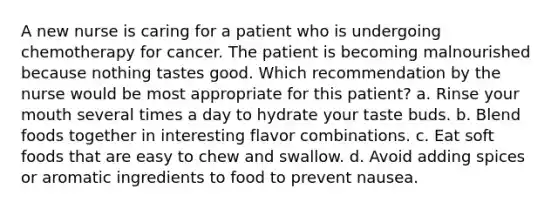 A new nurse is caring for a patient who is undergoing chemotherapy for cancer. The patient is becoming malnourished because nothing tastes good. Which recommendation by the nurse would be most appropriate for this patient? a. Rinse your mouth several times a day to hydrate your taste buds. b. Blend foods together in interesting flavor combinations. c. Eat soft foods that are easy to chew and swallow. d. Avoid adding spices or aromatic ingredients to food to prevent nausea.