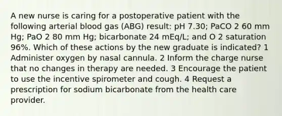 A new nurse is caring for a postoperative patient with the following arterial blood gas (ABG) result: pH 7.30; PaCO 2 60 mm Hg; PaO 2 80 mm Hg; bicarbonate 24 mEq/L; and O 2 saturation 96%. Which of these actions by the new graduate is indicated? 1 Administer oxygen by nasal cannula. 2 Inform the charge nurse that no changes in therapy are needed. 3 Encourage the patient to use the incentive spirometer and cough. 4 Request a prescription for sodium bicarbonate from the health care provider.