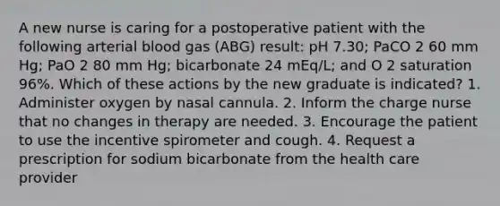 A new nurse is caring for a postoperative patient with the following arterial blood gas (ABG) result: pH 7.30; PaCO 2 60 mm Hg; PaO 2 80 mm Hg; bicarbonate 24 mEq/L; and O 2 saturation 96%. Which of these actions by the new graduate is indicated? 1. Administer oxygen by nasal cannula. 2. Inform the charge nurse that no changes in therapy are needed. 3. Encourage the patient to use the incentive spirometer and cough. 4. Request a prescription for sodium bicarbonate from the health care provider