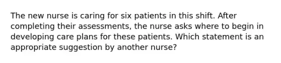 The new nurse is caring for six patients in this shift. After completing their assessments, the nurse asks where to begin in developing care plans for these patients. Which statement is an appropriate suggestion by another nurse?