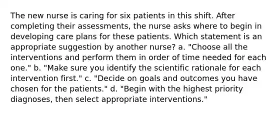 The new nurse is caring for six patients in this shift. After completing their assessments, the nurse asks where to begin in developing care plans for these patients. Which statement is an appropriate suggestion by another nurse? a. "Choose all the interventions and perform them in order of time needed for each one." b. "Make sure you identify the scientific rationale for each intervention first." c. "Decide on goals and outcomes you have chosen for the patients." d. "Begin with the highest priority diagnoses, then select appropriate interventions."