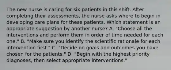 The new nurse is caring for six patients in this shift. After completing their assessments, the nurse asks where to begin in developing care plans for these patients. Which statement is an appropriate suggestion by another nurse? A. "Choose all the interventions and perform them in order of time needed for each one." B. "Make sure you identify the scientific rationale for each intervention first." C. "Decide on goals and outcomes you have chosen for the patients." D. "Begin with the highest priority diagnoses, then select appropriate interventions."