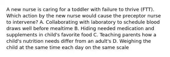 A new nurse is caring for a toddler with failure to thrive (FTT). Which action by the new nurse would cause the preceptor nurse to intervene? A. Collaborating with laboratory to schedule blood draws well before mealtime B. Hiding needed medication and supplements in child's favorite food C. Teaching parents how a child's nutrition needs differ from an adult's D. Weighing the child at the same time each day on the same scale