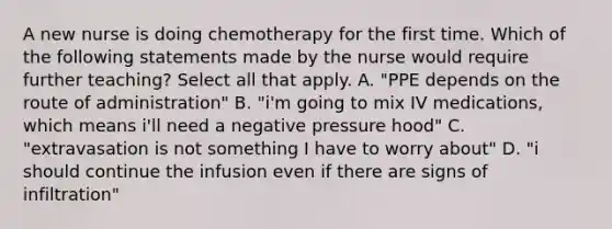 A new nurse is doing chemotherapy for the first time. Which of the following statements made by the nurse would require further teaching? Select all that apply. A. "PPE depends on the route of administration" B. "i'm going to mix IV medications, which means i'll need a negative pressure hood" C. "extravasation is not something I have to worry about" D. "i should continue the infusion even if there are signs of infiltration"