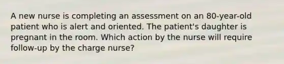 A new nurse is completing an assessment on an 80-year-old patient who is alert and oriented. The patient's daughter is pregnant in the room. Which action by the nurse will require follow-up by the charge nurse?