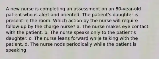 A new nurse is completing an assessment on an 80-year-old patient who is alert and oriented. The patient's daughter is present in the room. Which action by the nurse will require follow-up by the charge nurse? a. The nurse makes eye contact with the patient. b. The nurse speaks only to the patient's daughter. c. The nurse leans forward while talking with the patient. d. The nurse nods periodically while the patient is speaking