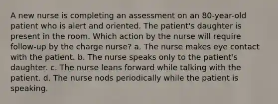 A new nurse is completing an assessment on an 80-year-old patient who is alert and oriented. The patient's daughter is present in the room. Which action by the nurse will require follow-up by the charge nurse? a. The nurse makes eye contact with the patient. b. The nurse speaks only to the patient's daughter. c. The nurse leans forward while talking with the patient. d. The nurse nods periodically while the patient is speaking.