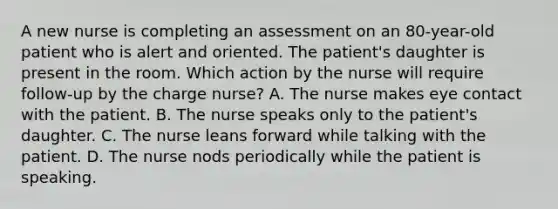 A new nurse is completing an assessment on an 80-year-old patient who is alert and oriented. The patient's daughter is present in the room. Which action by the nurse will require follow-up by the charge nurse? A. The nurse makes eye contact with the patient. B. The nurse speaks only to the patient's daughter. C. The nurse leans forward while talking with the patient. D. The nurse nods periodically while the patient is speaking.