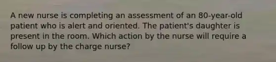 A new nurse is completing an assessment of an 80-year-old patient who is alert and oriented. The patient's daughter is present in the room. Which action by the nurse will require a follow up by the charge nurse?