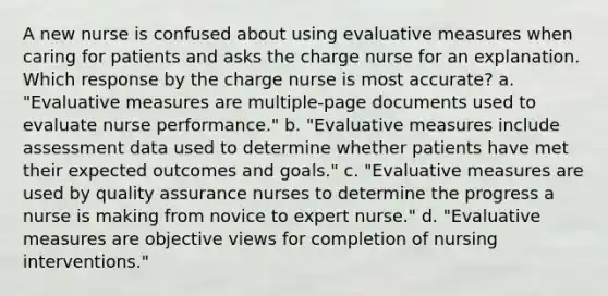 A new nurse is confused about using evaluative measures when caring for patients and asks the charge nurse for an explanation. Which response by the charge nurse is most accurate? a. "Evaluative measures are multiple-page documents used to evaluate nurse performance." b. "Evaluative measures include assessment data used to determine whether patients have met their expected outcomes and goals." c. "Evaluative measures are used by quality assurance nurses to determine the progress a nurse is making from novice to expert nurse." d. "Evaluative measures are objective views for completion of nursing interventions."