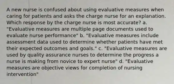 A new nurse is confused about using evaluative measures when caring for patients and asks the charge nurse for an explanation. Which response by the charge nurse is most accurate? a. "Evaluative measures are multiple page documents used to evaluate nurse performance" b. "Evaluative measures include assessment data used to determine whether patients have met their expected outcomes and goals." c. "Evaluative measures are used by quality assurance nurses to determine the progress a nurse is making from novice to expert nurse" d. "Evaluative measures are objective views for completion of nursing intervention"