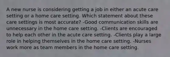 A new nurse is considering getting a job in either an acute care setting or a home care setting. Which statement about these care settings is most accurate? -Good communication skills are unnecessary in the home care setting. -Clients are encouraged to help each other in the acute care setting. -Clients play a large role in helping themselves in the home care setting. -Nurses work more as team members in the home care setting.