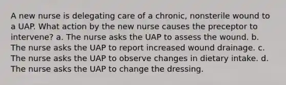 A new nurse is delegating care of a chronic, nonsterile wound to a UAP. What action by the new nurse causes the preceptor to intervene? a. The nurse asks the UAP to assess the wound. b. The nurse asks the UAP to report increased wound drainage. c. The nurse asks the UAP to observe changes in dietary intake. d. The nurse asks the UAP to change the dressing.