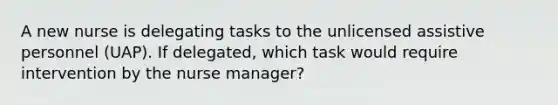 A new nurse is delegating tasks to the unlicensed assistive personnel (UAP). If delegated, which task would require intervention by the nurse manager?