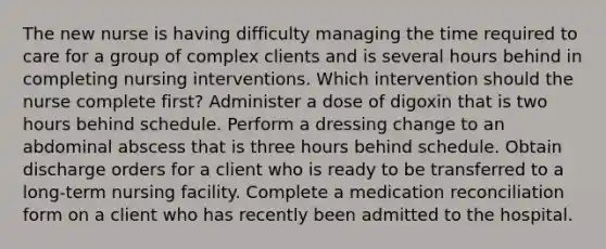 The new nurse is having difficulty managing the time required to care for a group of complex clients and is several hours behind in completing nursing interventions. Which intervention should the nurse complete first? Administer a dose of digoxin that is two hours behind schedule. Perform a dressing change to an abdominal abscess that is three hours behind schedule. Obtain discharge orders for a client who is ready to be transferred to a long-term nursing facility. Complete a medication reconciliation form on a client who has recently been admitted to the hospital.