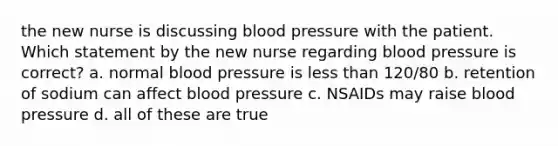 the new nurse is discussing blood pressure with the patient. Which statement by the new nurse regarding blood pressure is correct? a. normal blood pressure is less than 120/80 b. retention of sodium can affect blood pressure c. NSAIDs may raise blood pressure d. all of these are true