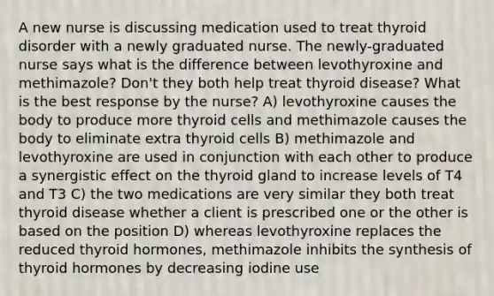 A new nurse is discussing medication used to treat thyroid disorder with a newly graduated nurse. The newly-graduated nurse says what is the difference between levothyroxine and methimazole? Don't they both help treat thyroid disease? What is the best response by the nurse? A) levothyroxine causes the body to produce more thyroid cells and methimazole causes the body to eliminate extra thyroid cells B) methimazole and levothyroxine are used in conjunction with each other to produce a synergistic effect on the thyroid gland to increase levels of T4 and T3 C) the two medications are very similar they both treat thyroid disease whether a client is prescribed one or the other is based on the position D) whereas levothyroxine replaces the reduced thyroid hormones, methimazole inhibits the synthesis of thyroid hormones by decreasing iodine use