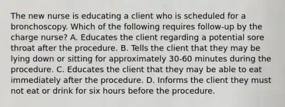 The new nurse is educating a client who is scheduled for a bronchoscopy. Which of the following requires follow-up by the charge nurse? A. Educates the client regarding a potential sore throat after the procedure. B. Tells the client that they may be lying down or sitting for approximately 30-60 minutes during the procedure. C. Educates the client that they may be able to eat immediately after the procedure. D. Informs the client they must not eat or drink for six hours before the procedure.