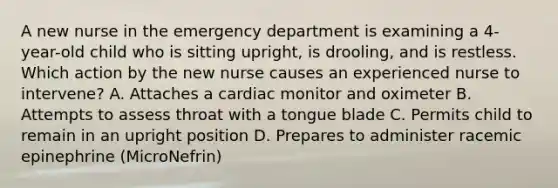 A new nurse in the emergency department is examining a 4-year-old child who is sitting upright, is drooling, and is restless. Which action by the new nurse causes an experienced nurse to intervene? A. Attaches a cardiac monitor and oximeter B. Attempts to assess throat with a tongue blade C. Permits child to remain in an upright position D. Prepares to administer racemic epinephrine (MicroNefrin)