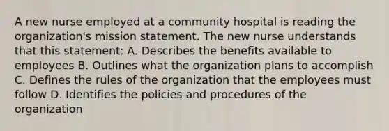 A new nurse employed at a community hospital is reading the organization's mission statement. The new nurse understands that this statement: A. Describes the benefits available to employees B. Outlines what the organization plans to accomplish C. Defines the rules of the organization that the employees must follow D. Identifies the policies and procedures of the organization