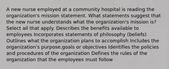 A new nurse employed at a community hospital is reading the organization's mission statement. What statements suggest that the new nurse understands what the organization's mission is? Select all that apply. Describes the benefits available to employees Incorporates statements of philosophy (beliefs) Outlines what the organization plans to accomplish Includes the organization's purpose,goals or objectives Identifies the policies and procedures of the organization Defines the rules of the organization that the employees must follow