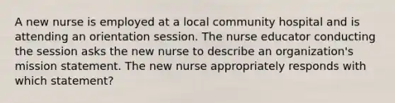 A new nurse is employed at a local community hospital and is attending an orientation session. The nurse educator conducting the session asks the new nurse to describe an organization's mission statement. The new nurse appropriately responds with which statement?