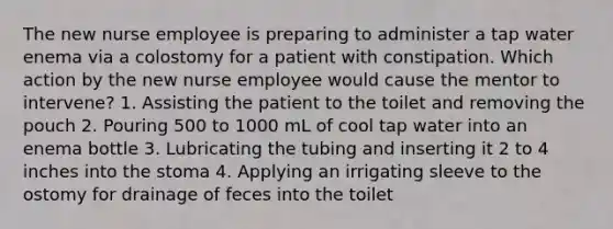 The new nurse employee is preparing to administer a tap water enema via a colostomy for a patient with constipation. Which action by the new nurse employee would cause the mentor to intervene? 1. Assisting the patient to the toilet and removing the pouch 2. Pouring 500 to 1000 mL of cool tap water into an enema bottle 3. Lubricating the tubing and inserting it 2 to 4 inches into the stoma 4. Applying an irrigating sleeve to the ostomy for drainage of feces into the toilet