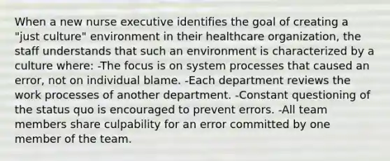 When a new nurse executive identifies the goal of creating a "just culture" environment in their healthcare organization, the staff understands that such an environment is characterized by a culture where: -The focus is on system processes that caused an error, not on individual blame. -Each department reviews the work processes of another department. -Constant questioning of the status quo is encouraged to prevent errors. -All team members share culpability for an error committed by one member of the team.